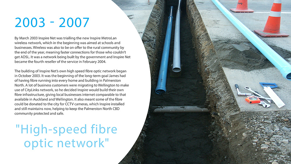 
                    2003 - 2007.

                    By March 2003 Inspire Net was trialling the new Inspire MetroLan
                    wireless network, which in the beginning was aimed at schools and
                    businesses. Wireless was also to be on offer to the rural community by
                    the end of the year, meaning faster connections for those who couldn’t
                    get ADSL. It was a network being built by the government and Inspire Net
                    became the fourth reseller of the service in February 2004.

                    The building of Inspire Net’s own high speed fibre optic network began
                    in October 2003. It was the beginning of the long-term goal James had
                    of having fibre running into every home and building in Palmerston
                    North. A lot of business customers were migrating to Wellington to make
                    use of CityLinks network, so he decided Inspire would build their own
                    fibre infrastructure, giving local businesses internet comparable to that
                    available in Auckland and Wellington. It also meant some of the fibre
                    could be donated to the city for CCTV cameras, which Inspire installed
                    and still maintains now, helping to keep the Palmerston North CBD
                    community protected and safe.
                